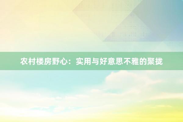 农村楼房野心：实用与好意思不雅的聚拢