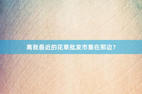 离我最近的花草批发市集在那边？